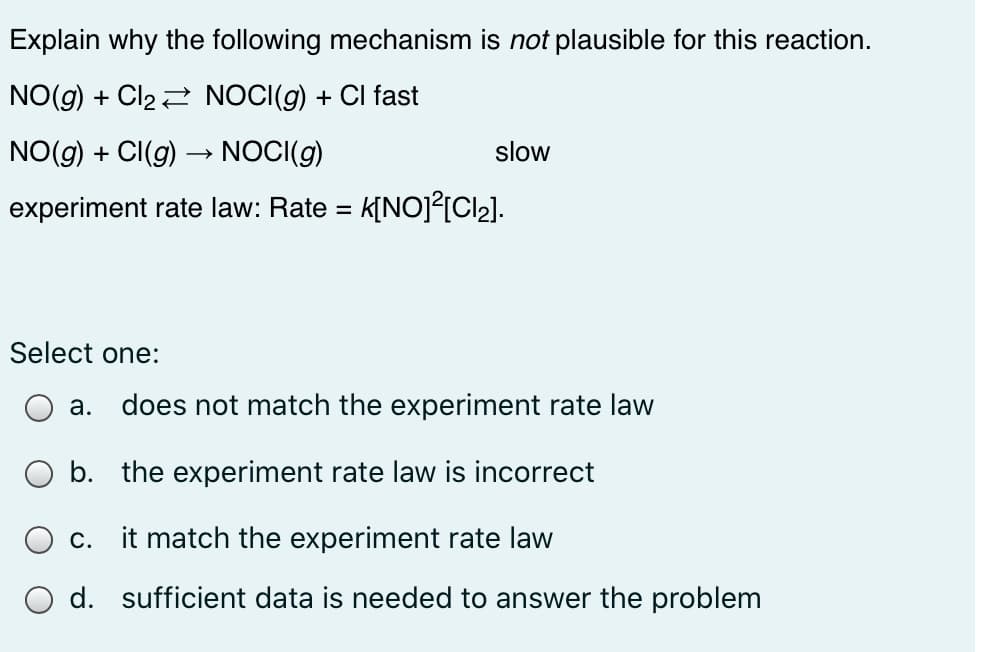 Explain why the following mechanism is not plausible for this reaction.
NO(g) + Cl22 NOCI(g) + CI fast
NO(g) + CI(g) → NOCI(g)
slow
experiment rate law: Rate = k[NOJ²[Cl2].
Select one:
a. does not match the experiment rate law
b. the experiment rate law is incorrect
c. it match the experiment rate law
O d. sufficient data is needed to answer the problem

