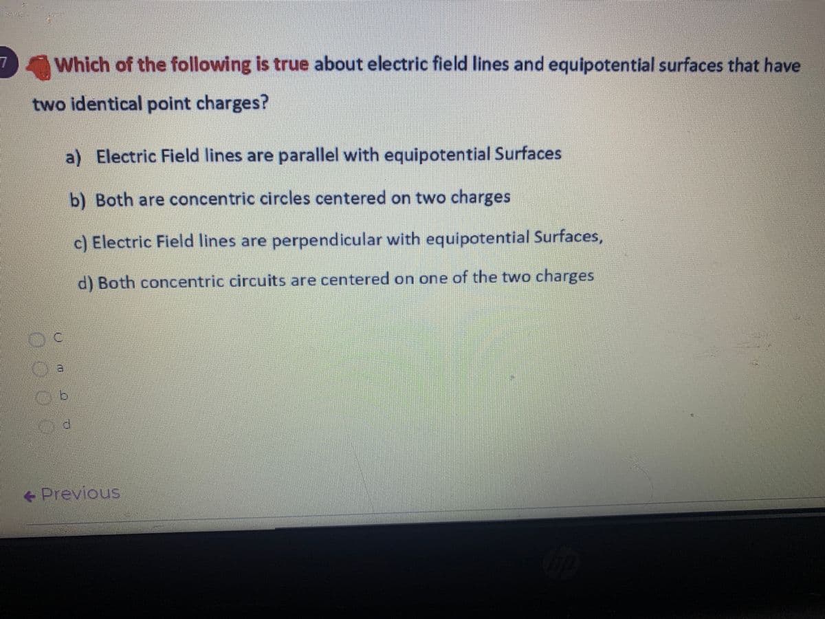 7
Which of the following is true about electric field lines and equipotential surfaces that have
two identical point charges?
a) Electric Field lines are parallel with equipotential Surfaces
b) Both are concentric circles centered on two charges
c) Electric Field lines are perpendicular with equipotential Surfaces,
d) Both concentric circuits are centered on one of the two charges
+ Previous
