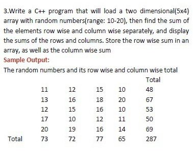 3.Write a C+ program that will load a two dimensional(5x4)
array with random numbers(range: 10-20), then find the sum of
the elements row wise and column wise separately, and display
the sums of the rows and columns. Store the row wise sum in an
array, as well as the column wise sum
Sample Output:
The random numbers and its row wise and column wise total
Total
11
12
15
10
48
13
16
18
20
67
12
15
16
10
53
17
10
12
11
50
20
19
16
14
69
Total
73
72
77
65
287

