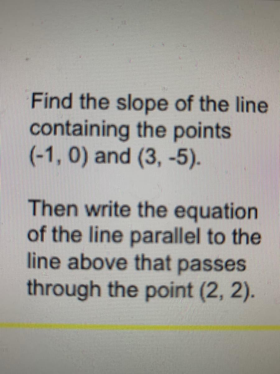 Find the slope of the line
containing the points
(-1, 0) and (3, -5).
Then write the equation
of the line parallel to the
line above that passes
through the point (2, 2).
