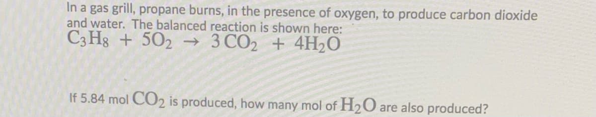 In a gas grill, propane burns, in the presence of oxygen, to produce carbon dioxide
and water. The balanced reaction is shown here:
C3 Hg + 502 → 3 CO2 + 4H2O
If 5.84 mol CO2 is produced, how many mol of H2O are also produced?
