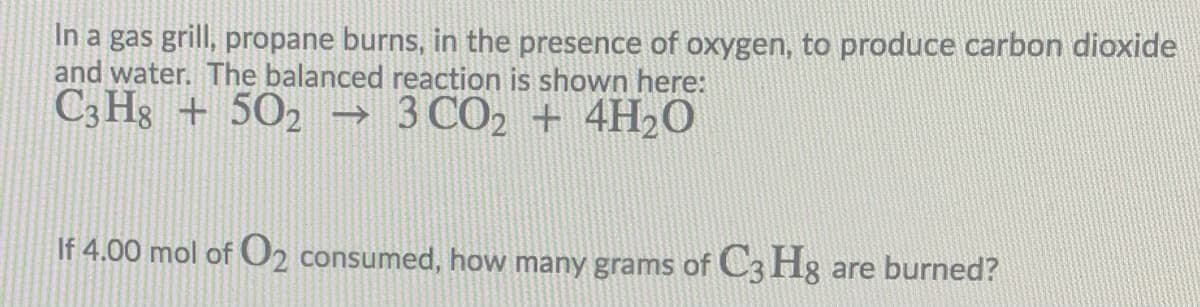 In a gas grill, propane burns, in the presence of oxygen, to produce carbon dioxide
and water. The balanced reaction is shown here:
C3 Hg + 502 →
3 CO2 + 4H2O
If 4.00 mol of O2 consumed, how many grams of C3 Hg are burned?
