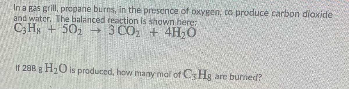 In a gas grill, propane burns, in the presence of oxygen, to produce carbon dioxide
and water. The balanced reaction is shown here:
C3 Hg + 502 → 3 CO2 + 4H2O
If 288 g H2O is produced, how many mol of C3 Hg are burned?
