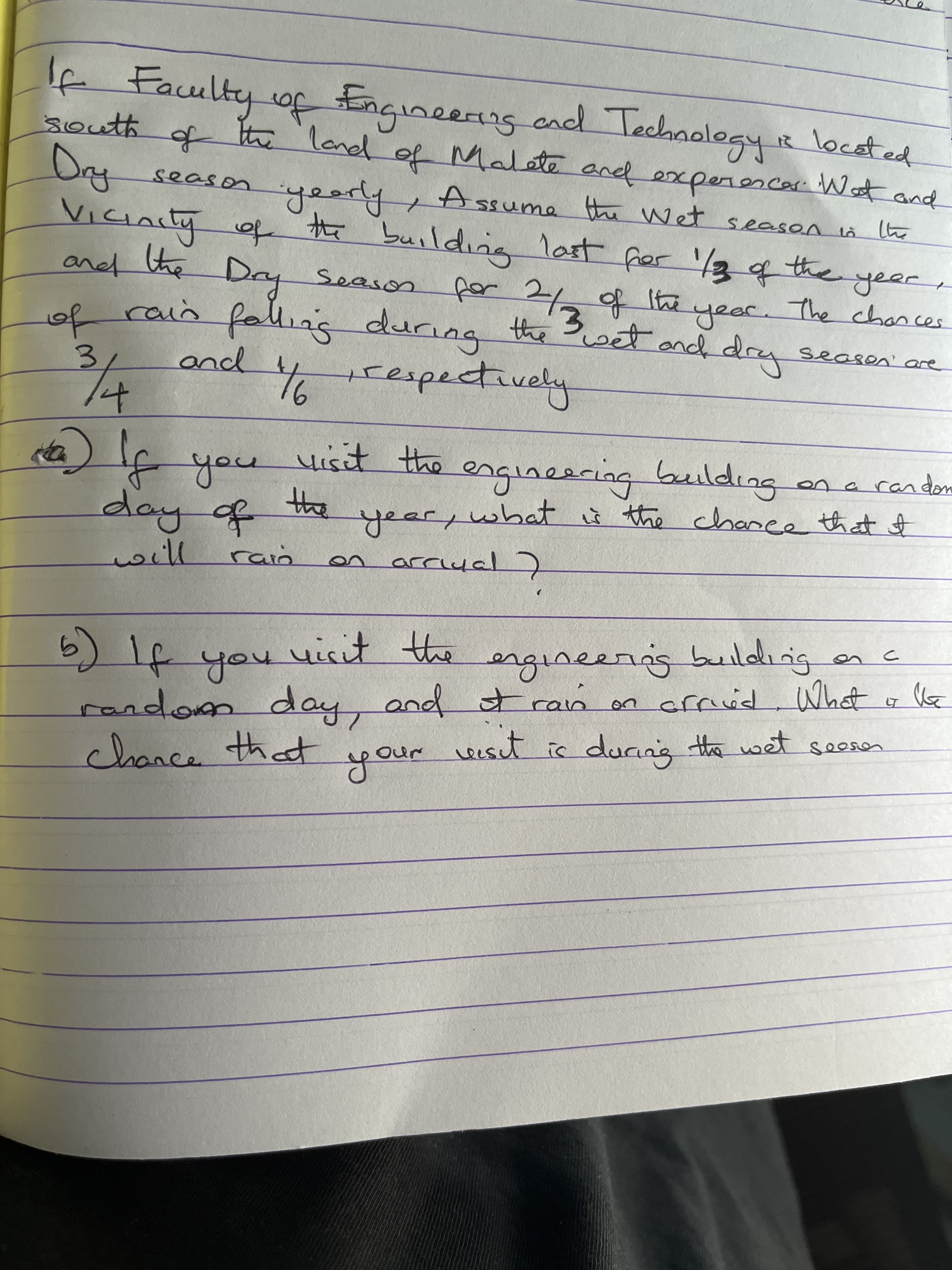 4 Faulty of Engineerng cad Technolegy R located
fthe lanel of and experencar Wat and
of
eang and lechnolegy
south
Malate
season yearly, Assume the WNet season
रिम्नि
the building last
देगস्च
ViCIALty of
the
frer '/3 the
Dy Season
of rain falliag during the et and dry
9णालल
for
year. The chances
seasen' are
3.
and
trespectively
Hisit the
engineering building
ona ran dom
day of
the
year, what s the chance that of
on
will
building
you
o मा (व
and t ran on arrid What o be
r eset
youe
on crrvid What
random day,
seesen
is duang the wet
hat
