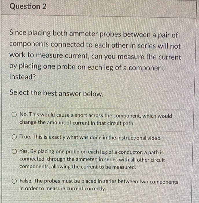 Question 2
Since placing both ammeter probes between a pair of
components connected to each other in series will not
work to measure current, can you measure the current
by placing one probe on each leg of a component
instead?
Select the best answer below.
O No. This would cause a short across the component, which would
change the amount of current in that circuit path.
O True. This is exactly what was done in the instructional video.
O Yes. By placing one probe on each leg of a conductor, a path is
connected, through the ammeter, in series with all other circuit
components, allowing the current to be measured.
O False. The probes must be placed in series between two components
in order to measure current correctly.
