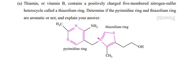 (a) Thiamin, or vitamin B, contains a positively charged five-membered nitrogen-sulfur
heterocycle called a thiazolium ring. Determine if the pyrimidine ring and thiazolium ring
are aromatic or not, and explain your answer.
H₂C
منایا؟
pyrimidine ring
NH₂ thiazolium ring
CH3
OH
