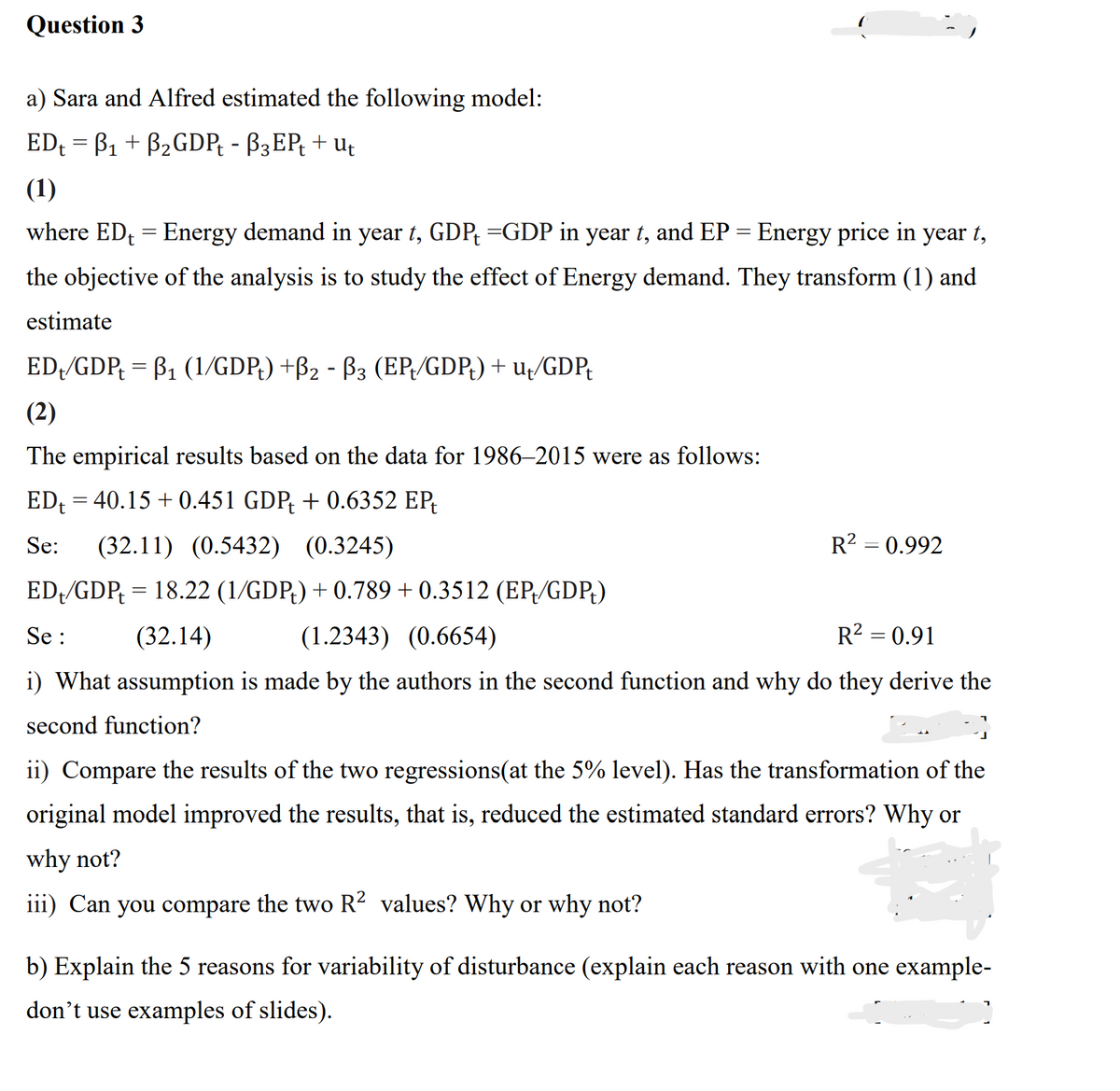 Question 3
a) Sara and Alfred estimated the following model:
EDt = B₁ + B₂GDPt - B3EPt + ut
(1)
where ED₁ = Energy demand in year t, GDP =GDP in year t, and EP = Energy price in year t,
the objective of the analysis is to study the effect of Energy demand. They transform (1) and
estimate
ED/GDP = B₁ (1/GDPt) +B₂ - B3 (EP/GDP) + ut/GDPt
(2)
The empirical results based on the data for 1986–2015 were as follows:
EDt = 40.15 +0.451 GDP + 0.6352 EP
Se: (32.11) (0.5432) (0.3245)
ED/GDP = 18.22 (1/GDP) +0.789 +0.3512 (EP/GDP)
Se:
(32.14)
(1.2343) (0.6654)
R² = 0.91
i) What assumption is made by the authors in the second function and why do they derive the
second function?
R² = 0.992
ii) Compare the results of the two regressions(at the 5% level). Has the transformation of the
original model improved the results, that is, reduced the estimated standard errors? Why or
why not?
iii) Can you compare the two R² values? Why or why not?
b) Explain the 5 reasons for variability of disturbance (explain each reason with one example-
don't use examples of slides).