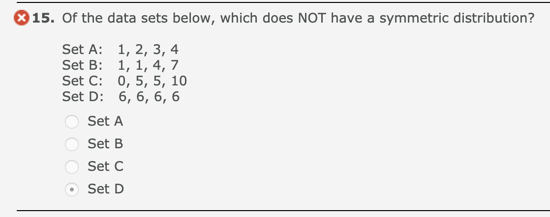 15. Of the data sets below, which does NOT have a symmetric distribution?
1, 2, 3, 4
1, 1, 4, 7
Set C: 0, 5, 5, 10
Set D: 6, 6, 6, 6
Set A:
Set B:
Set A
Set B
Set C
Set D
