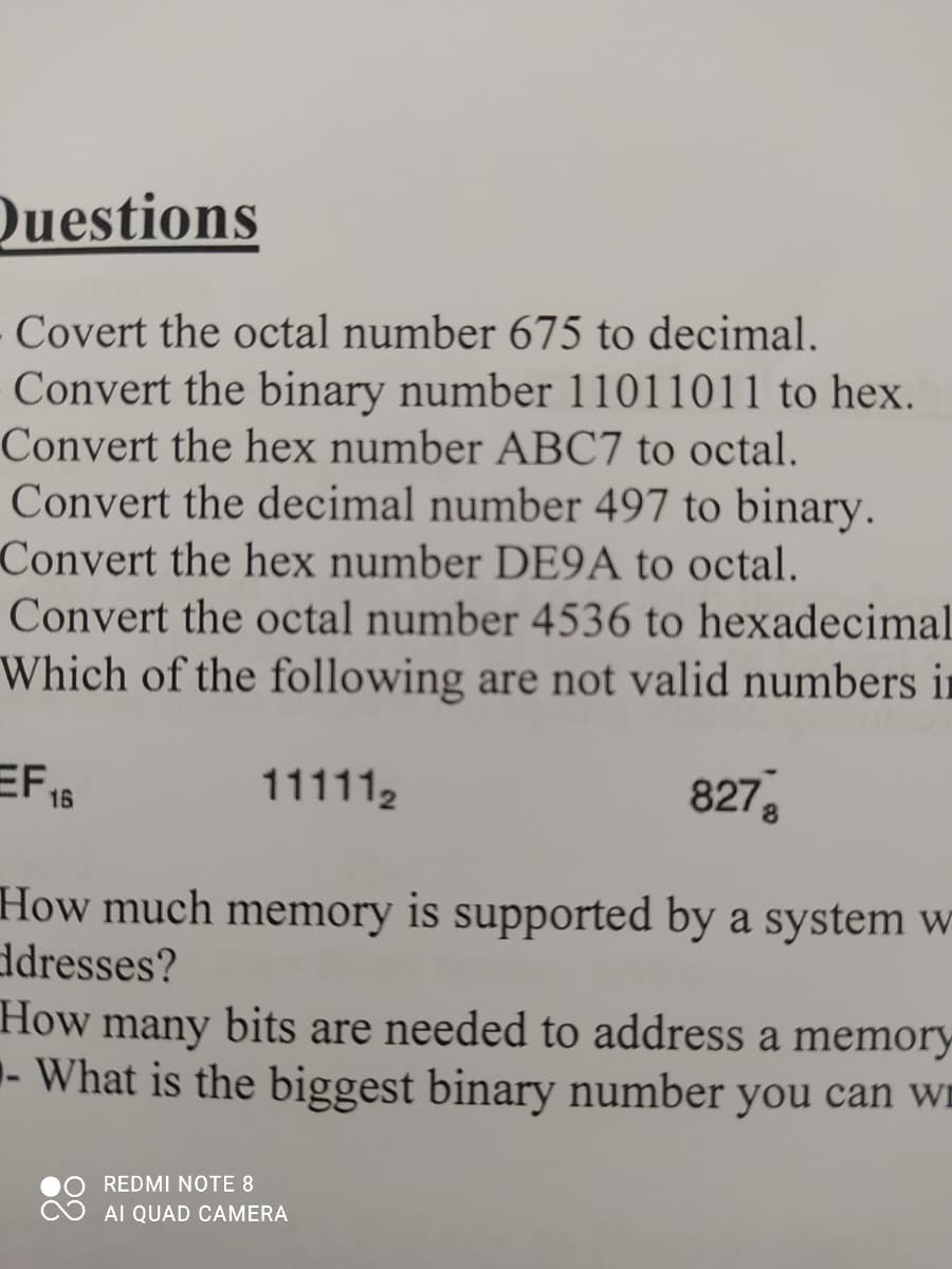 Questions
Covert the octal number 675 to decimal.
Convert the binary number 11011011 to hex.
Convert the hex number ABC7 to octal.
Convert the decimal number 497 to binary.
Convert the hex number DE9A to octal.
Convert the octal number 4536 to hexadecimal
Which of the following are not valid numbers in
EF 15
8278
111112
How much memory is supported by a system w
ddresses?
How
many
bits are needed to address a memory
- What is the biggest binary number you can wn
REDMI NOTE 8
AI QUAD CAMERA
