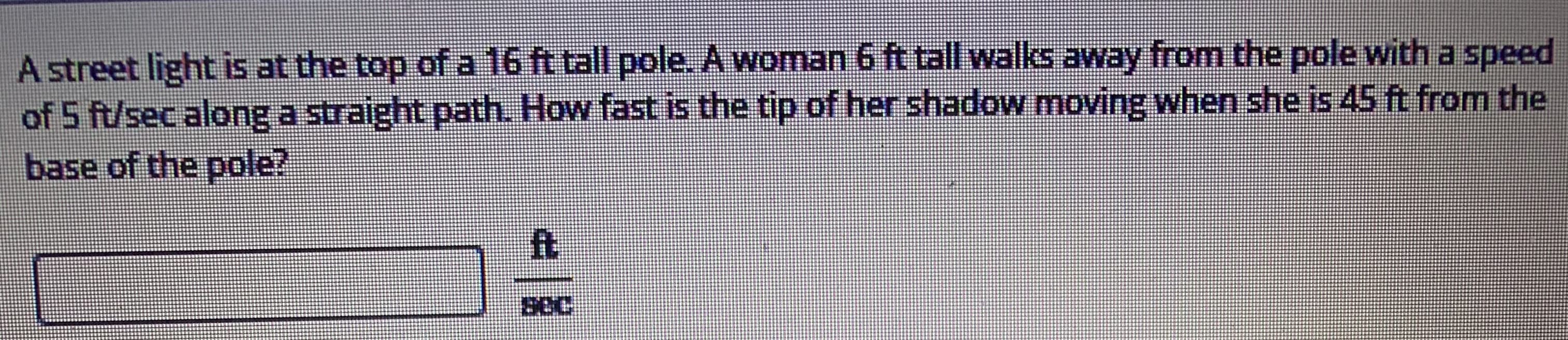 A street light is at the top of a 16 ft tall pole. A woman 6 ft tall walks away from the pole with a speed
of 5 ft/sec along a straight path. How fast is the tip of her shadow moving when she is 45 ft from the
base of the pole?
