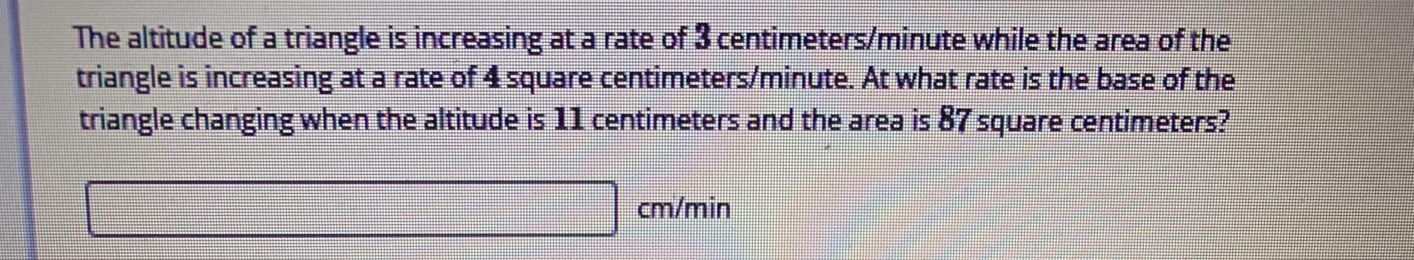 The altitude of a triangle is increasing at a rate of 3 centimeters/minute while the area of the
triangle is increasing at a rate of 4 square centimeters/minute. At what rate is the base of the
triangle changing when the altitude is 11 centimeters and the area is 87 square centimeters?
