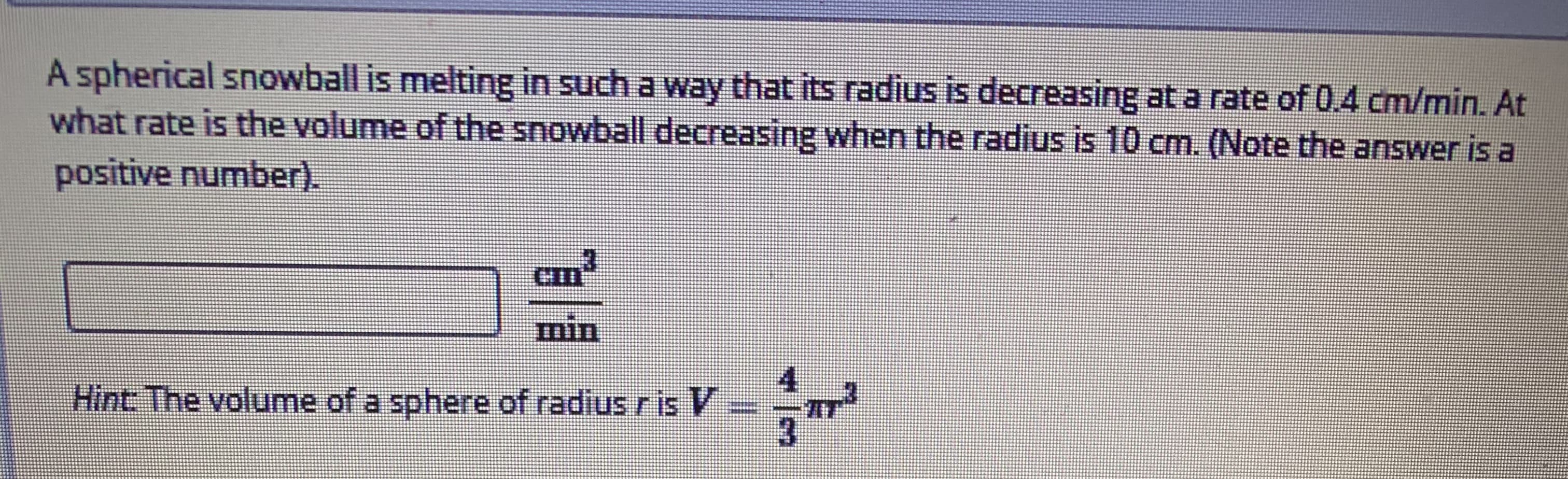 A spherical snowball is melting in such a way that its radius is decreasing at a rate of 0.4 cm/min. At
what rate is the volume of the snowball decreasing when the radius is 10 cm. (Note the answer is a
positive number).
