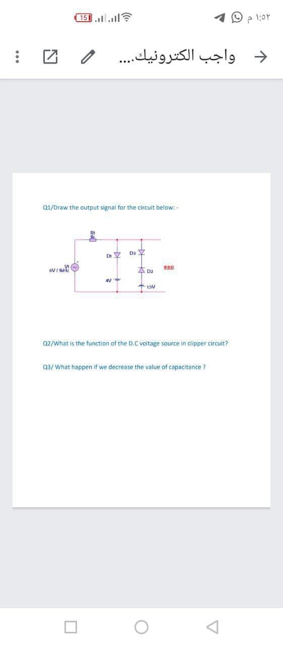 151.l..ll
د واجب الكترونيك. . . .
Q1/Draw the output signal for the circuit below: -
Di Y
4D2
Q2/What is the function of the D.C voltage source in clipper circuit?
Q3/ What happen if we decrease the value of capacitance ?
