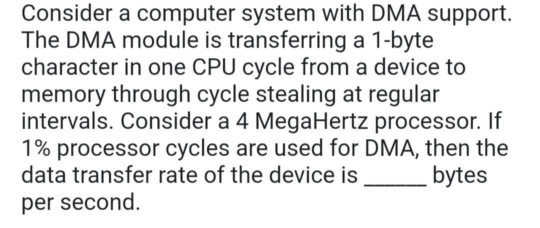 Consider a computer system with DMA support.
The DMA module is transferring a 1-byte
character in one CPU cycle from a device to
memory through cycle stealing at regular
intervals. Consider a 4 MegaHertz processor. If
1% processor cycles are used for DMA, then the
data transfer rate of the device is
bytes
per second.
