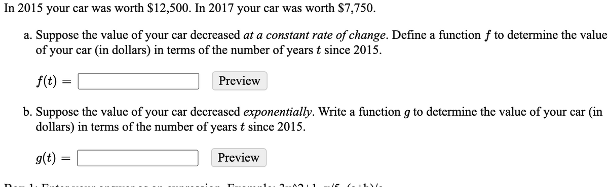 In 2015 your car was worth $12,500. In 2017 your car was worth $7,750.
a. Suppose the value of your car decreased at a constant rate of change. Define a function f to determine the value
of your car (in dollars) in terms of the number of years t since 2015.
f(t)
Preview
b. Suppose the value of your car decreased exponentially. Write a function g to determine the value of your car (in
dollars) in terms of the number of years t since 2015.
g(t)
Preview
