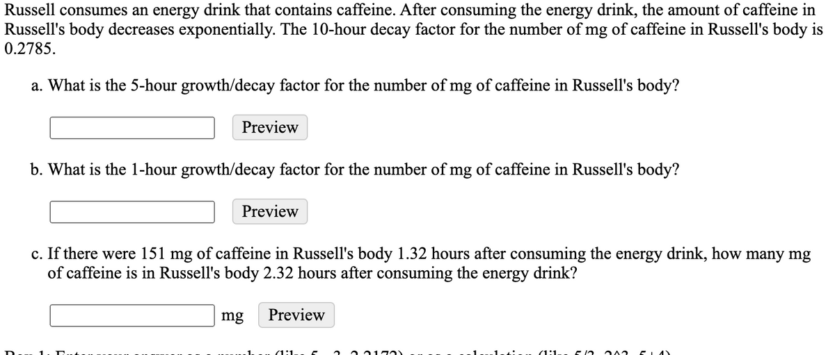 Russell consumes an energy drink that contains caffeine. After consuming the energy drink, the amount of caffeine in
Russell's body decreases exponentially. The 10-hour decay factor for the number of mg of caffeine in Russell's body is
0.2785.
a. What is the 5-hour growth/decay factor for the number of mg of caffeine in Russell's body?
Preview
b. What is the 1-hour growth/decay factor for the number of mg of caffeine in Russell's body?
Preview
c. If there were 151 mg of caffeine in Russell's body 1.32 hours after consuming the energy drink, how many mg
of caffeine is in Russell's body 2.32 hours after consuming the energy drink?
mg
Preview
(1:1

