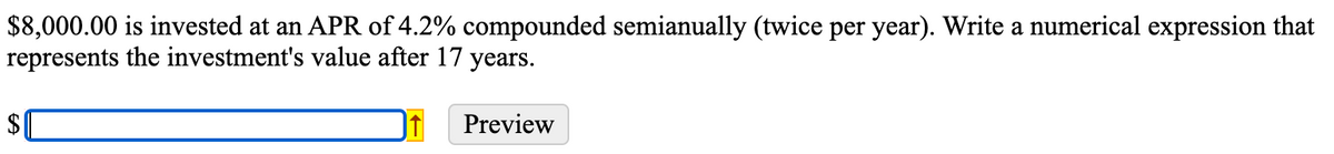 $8,000.00 is invested at an APR of 4.2% compounded semianually (twice per year). Write a numerical expression that
represents the investment's value after 17 years.
$
Preview
