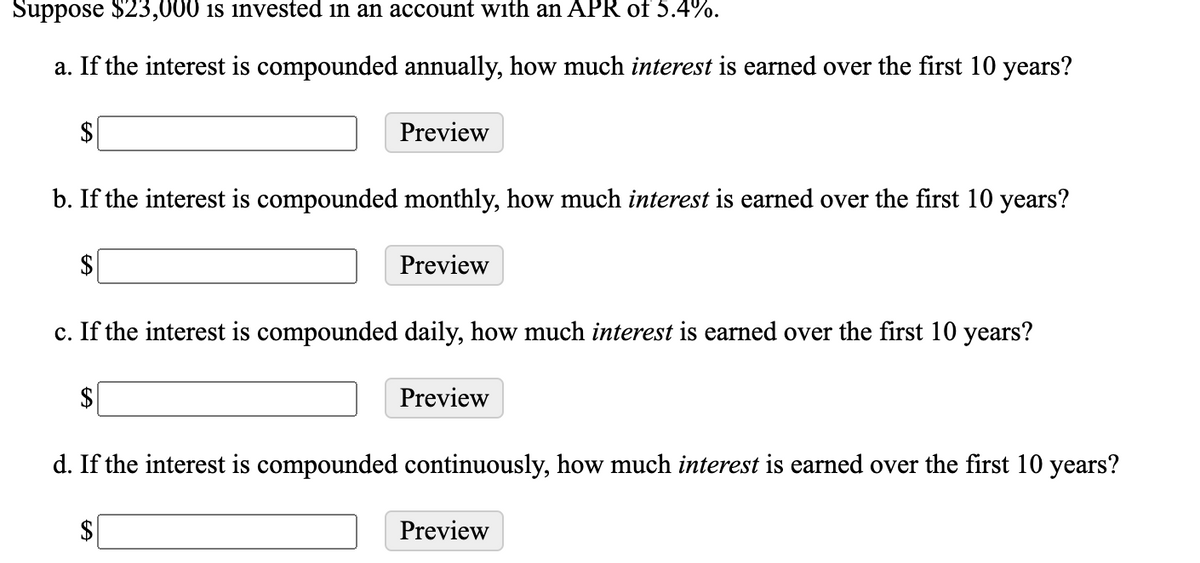Suppose $23,000 is invested in an account with an APR of 5.4%.
a. If the interest is compounded annually, how much interest is earned over the first 10 years?
$
Preview
b. If the interest is compounded monthly, how much interest is earned over the first 10 years?
$
Preview
c. If the interest is compounded daily, how much interest is earned over the first 10 years?
Preview
d. If the interest is compounded continuously, how much interest is earned over the first 10 years?
$
Preview
