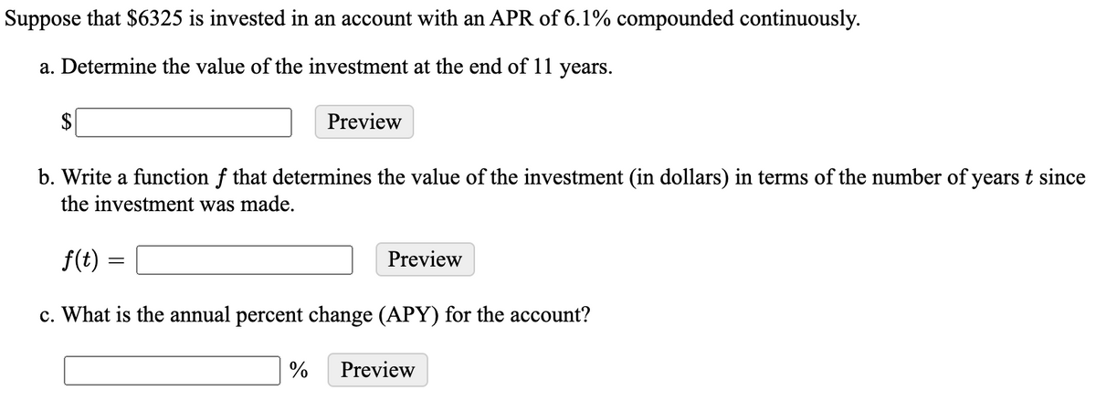Suppose that $6325 is invested in an account with an APR of 6.1% compounded continuously.
a. Determine the value of the investment at the end of 11 years.
Preview
b. Write a function f that determines the value of the investment (in dollars) in terms of the number of years t since
the investment was made.
f(t)
Preview
c. What is the annual percent change (APY) for the account?
%
Preview
