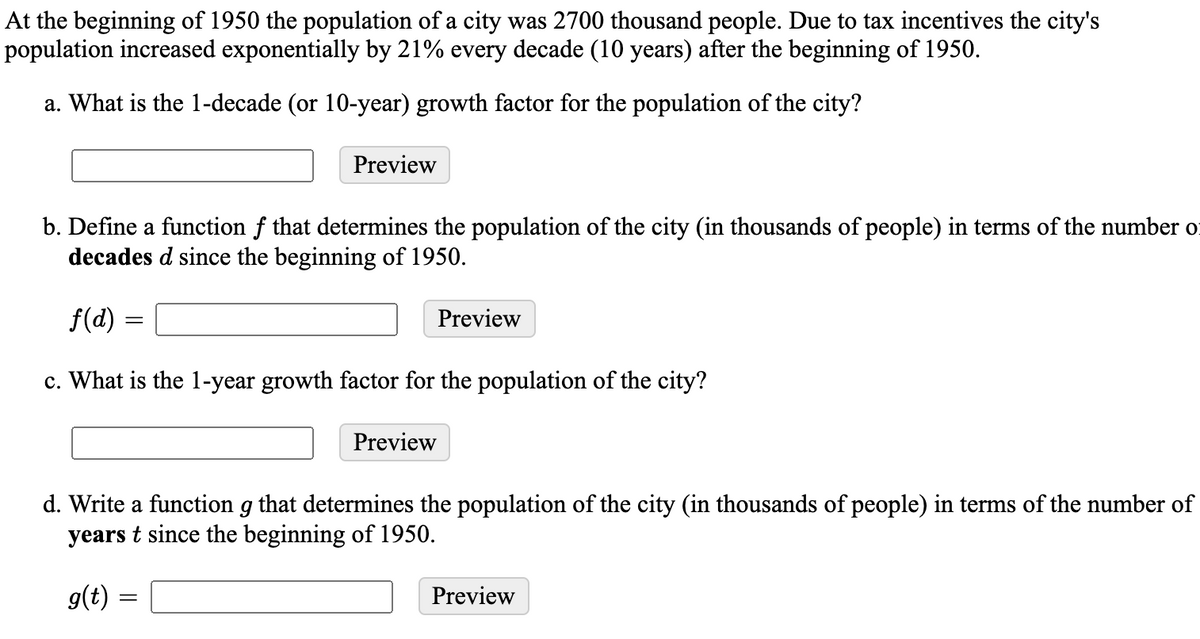 At the beginning of 1950 the population of a city was 2700 thousand people. Due to tax incentives the city's
population increased exponentially by 21% every decade (10 years) after the beginning of 1950.
a. What is the 1-decade (or 10-year) growth factor for the population of the city?
Preview
b. Define a function f that determines the population of the city (in thousands of people) in terms of the number of
decades d since the beginning of 1950.
f(d) =
Preview
c. What is the 1-year growth factor for the population of the city?
Preview
d. Write a function g that determines the population of the city (in thousands of people) in terms of the number of
years t since the beginning of 1950.
g(t) =
Preview
