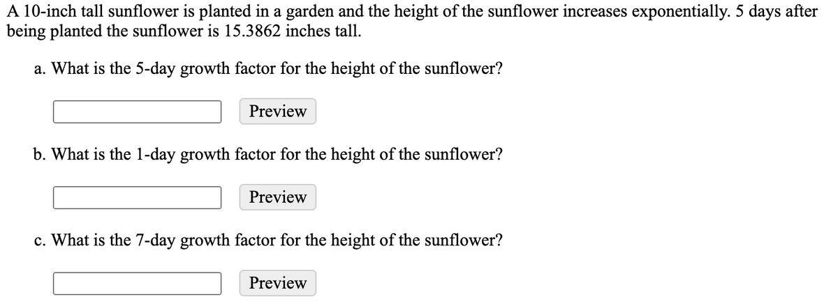 A 10-inch tall sunflower is planted in a garden and the height of the sunflower increases exponentially. 5 days after
being planted the sunflower is 15.3862 inches tall.
a. What is the 5-day growth factor for the height of the sunflower?
Preview
b. What is the 1-day growth factor for the height of the sunflower?
Preview
c. What is the 7-day growth factor for the height of the sunflower?
Preview
