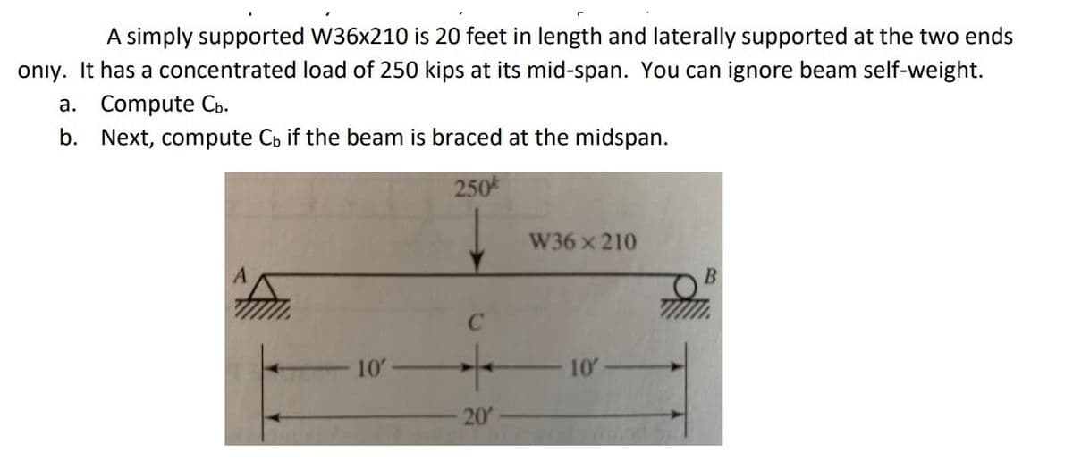 A simply supported W36x210 is 20 feet in length and laterally supported at the two ends
onıy. It has a concentrated load of 250 kips at its mid-span. You can ignore beam self-weight.
a. Compute Cb.
b. Next, compute Cb if the beam is braced at the midspan.
250
W36x210
10
10
20
