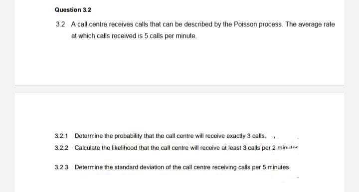 Question 3.2
3.2 A call centre receives calls that can be described by the Poisson process. The average rate
at which calls received is 5 calls per minute.
3.2.1 Determine the probability that the call centre will receive exactly 3 calls.
3.2.2 Calculate the likelihood that the call centre will receive at least 3 calls per 2 minutae
3.2.3 Determine the standard deviation of the call centre receiving calls per 5 minutes.
