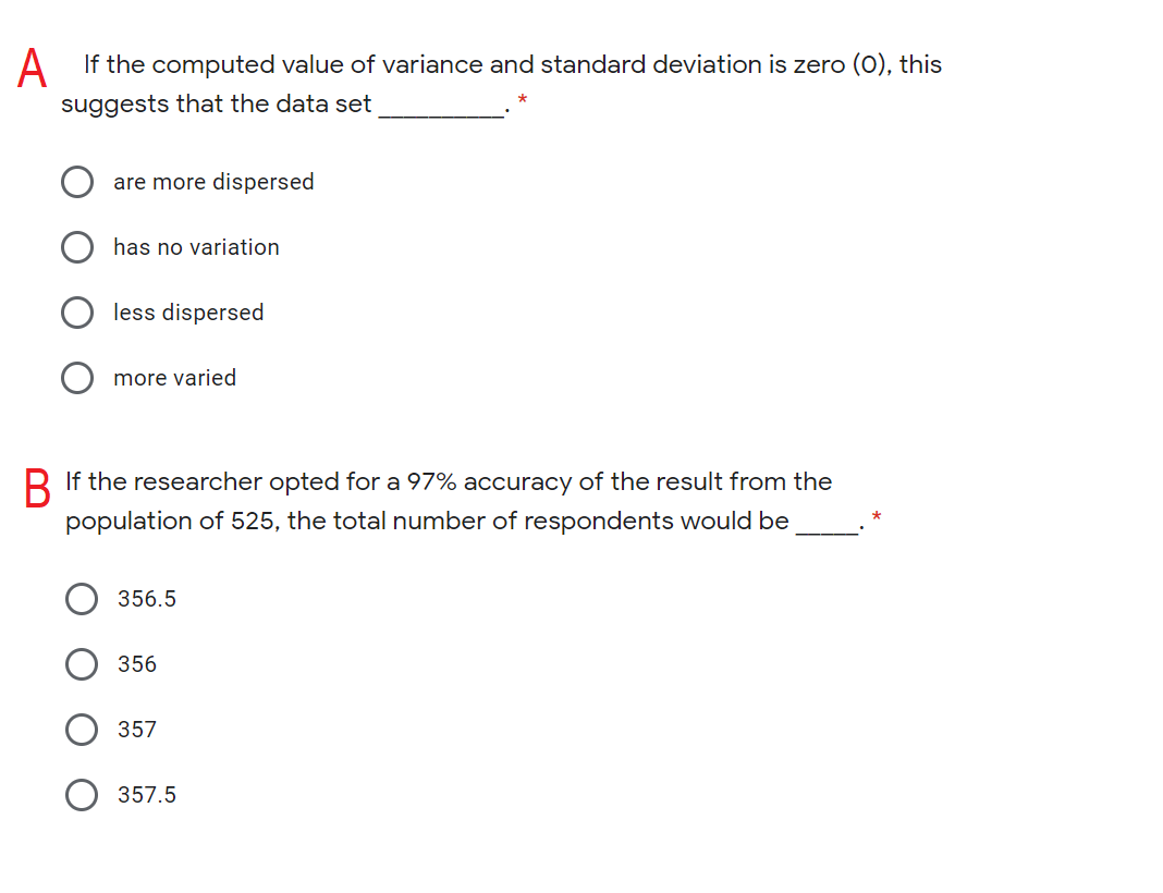 A If the computed value of variance and standard deviation is zero (0), this
suggests that the data set
are more dispersed
has no variation
less dispersed
more varjed
R If the researcher opted for a 97% accuracy of the result from the
population of 525, the total number of respondents would be
356.5
356
357
357.5
