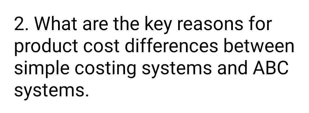 2. What are the key reasons for
product cost differences between
simple costing systems and ABC
systems.
