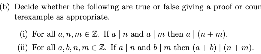 (b) Decide whether the following are true or false giving a proof or coun
terexample as appropriate.
(i) For all a, n, m E Z. If a n and a m then a | (n +m).
(ii) For all a, b, n, m E Z. If a | n and b| m then (a + b) | (n + m).
