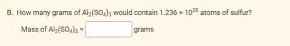 B. How many grams of Al2(SO4)3 would contain 1.236 × 1020 atoms of sulfur?
Mass of Al2(SO4)3 =
grams
