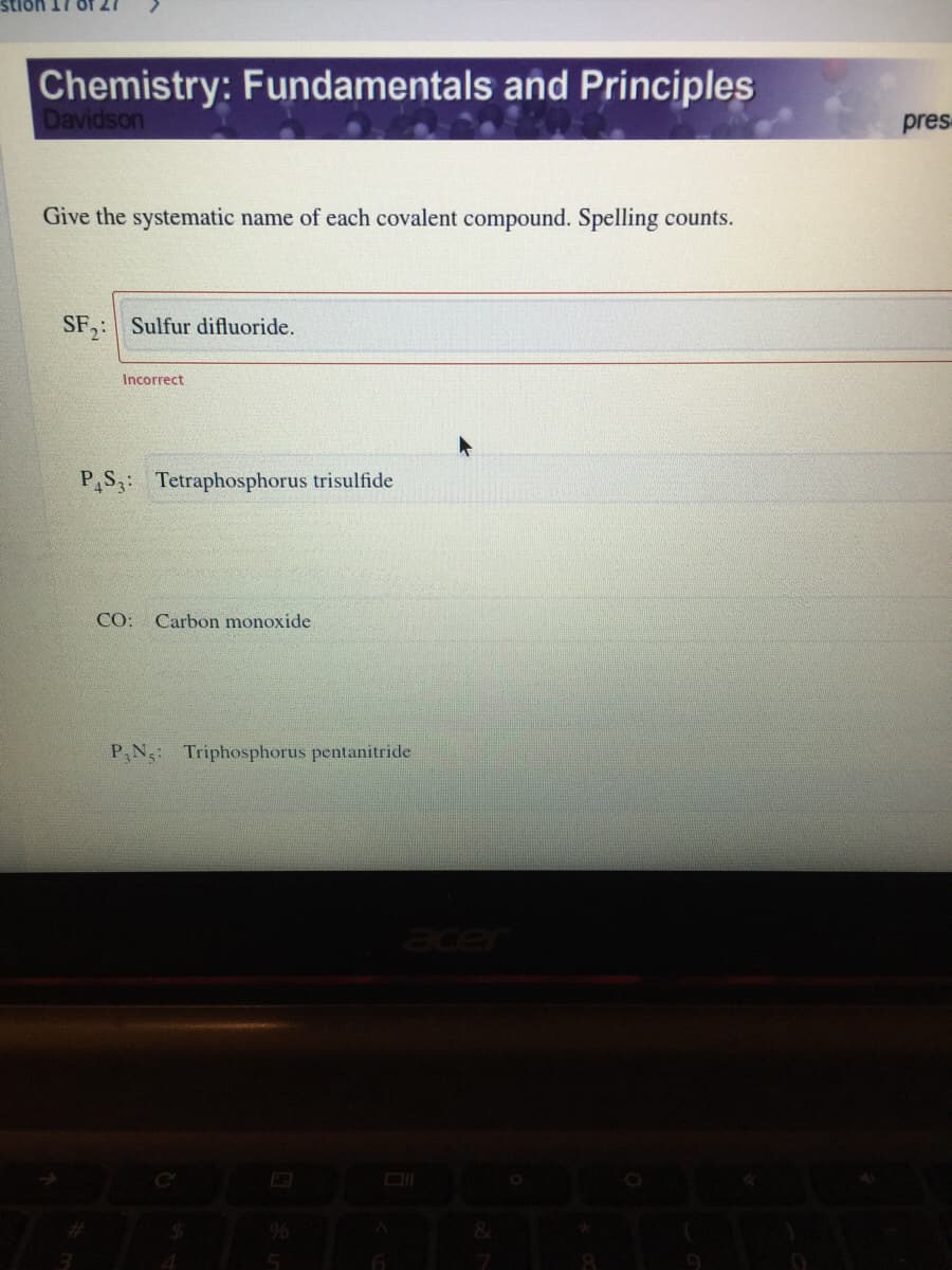 Chemistry: Fundamentals and Principles
Davidson
pres
Give the systematic name of each covalent compound. Spelling counts.
SF,: Sulfur difluoride.
Incorrect
P,S3: Tetraphosphorus trisulfide
CO:
Carbon monoxide
P,N: Triphosphorus pentanitride.
%24
%
