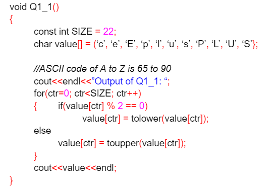 void Q1_1()
{
}
const int SIZE = 22;
char value[] = ('c', 'e', 'E', 'p', '1', 'u', 's', 'P', 'L', ‘U', 'S'};
//ASCII code of A to Z is 65 to 90
cout<<endl<<"Output of Q1_1: ";
for(ctr=0; ctr<SIZE; ctr++)
{
if(value[ctr] % 2 == 0)
else
}
value[ctr] = tolower(value[ctr]);
value[ctr] = toupper(value[ctr]);
cout<<value<<endl;