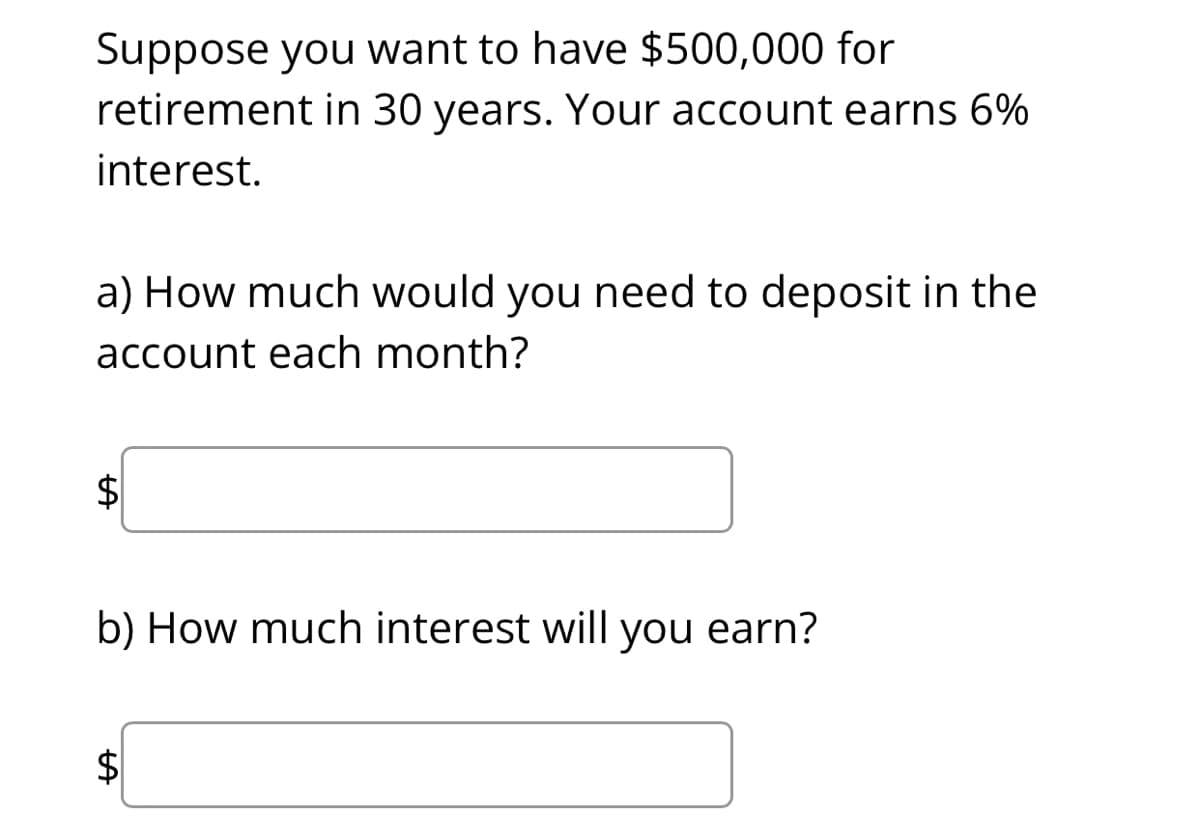 Suppose you want to have $500,000 for
retirement in 30 years. Your account earns 6%
interest.
a) How much would you need to deposit in the
account each month?
b) How much interest will you earn?
$
%24

