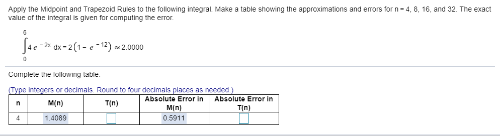 Apply the Midpoint and Trapezoid Rules to the following integral. Make a table showing the approximations and errors for n= 4, 8, 16, and 32. The exact
value of the integral is given for computing the error.
6
4e -2x dx = 2 (1 - e - 12) ×2.0000
