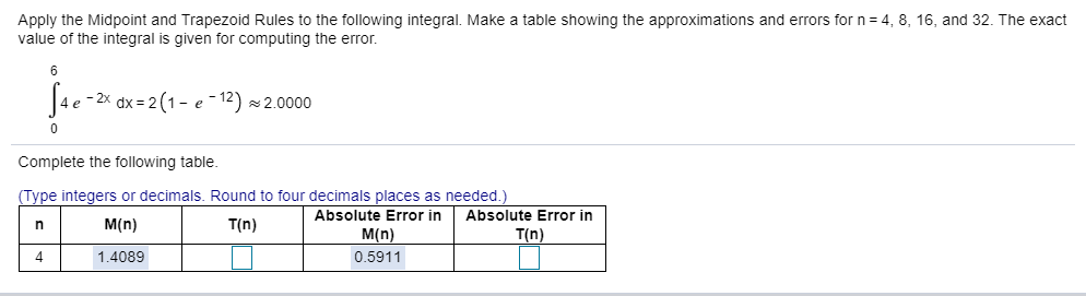 Apply the Midpoint and Trapezoid Rules to the following integral. Make a table showing the approximations and errors for n = 4, 8, 16, and 32. The exact
value of the integral is given for computing the error.
6
J4e -2* dx = 2(1- e -
- 12)
2.0000
