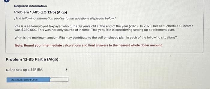 Required information
Problem 13-85 (LO 13-5) (Algo)
[The following information applies to the questions displayed below.]
Rita is a self-employed taxpayer who turns 39 years old at the end of the year (2023). In 2023, her net Schedule C income
was $280,000. This was her only source of income. This year, Rita is considering setting up a retirement plan.
What is the maximum amount Rita may contribute to the self-employed plan in each of the following situations?
Note: Round your intermediate calculations and final answers to the nearest whole dollar amount.
Problem 13-85 Part a (Algo)
a. She sets up a SEP IRA.
Maximum contribution.