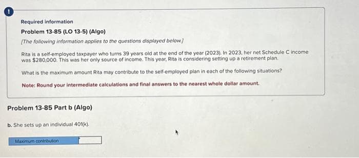 Required information
Problem 13-85 (LO 13-5) (Algo)
[The following information applies to the questions displayed below.]
Rita is a self-employed taxpayer who turns 39 years old at the end of the year (2023). In 2023, her net Schedule C income
was $280,000. This was her only source of income. This year, Rita is considering setting up a retirement plan.
What is the maximum amount Rita may contribute to the self-employed plan in each of the following situations?
Note: Round your intermediate calculations and final answers to the nearest whole dollar amount.
Problem 13-85 Part b (Algo)
b. She sets up an individual 401(k).
Maximum contribution