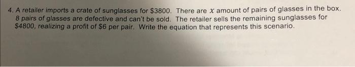 4. A retailer imports a crate of sunglasses for $3800. There are x amount of pairs of glasses in the box.
8 pairs of glasses are defective and can't be sold. The retailer sells the remaining sunglasses for
$4800, realizing a profit of $6 per pair. Write the equation that represents this scenario.
