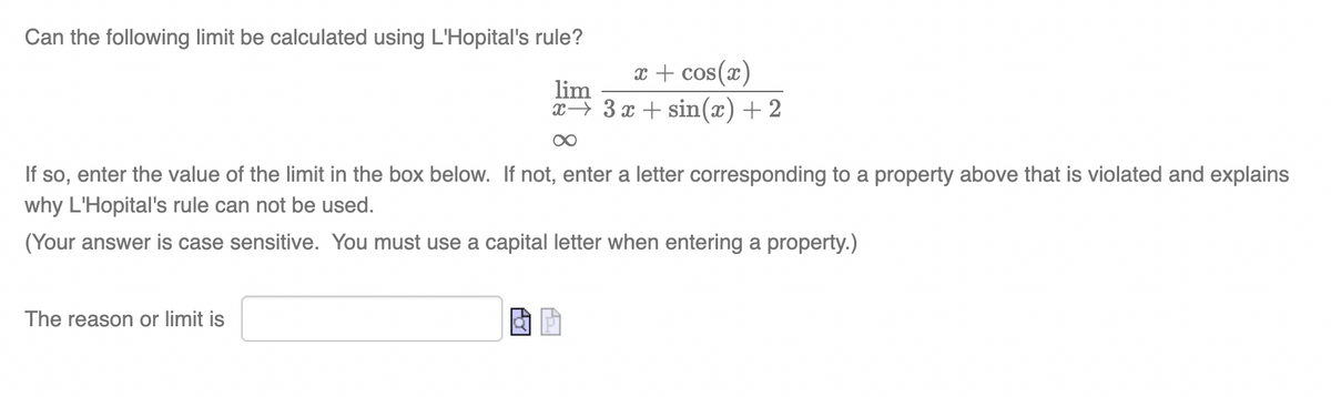 Can the following limit be calculated using L'Hopital's rule?
x + cos(x)
lim
x→ 3 x + sin(x) + 2
If so, enter the value of the limit in the box below. If not, enter a letter corresponding to a property above that is violated and explains
why L'Hopital's rule can not be used.
(Your answer is case sensitive. You must use a capital letter when entering a property.)
The reason or limit is
