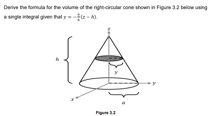 Derive the formula for the volume of the right-circular cone shown in Figure 3.2 below using
a single integral given that y = -(z – h).
h
y
а
Figure 3.2
