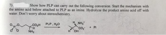 7)
the amino acid below attached to PLP as an imine. Hydrolyze the product amino acid off with
water. Don't worry about stereochemistry.
Show how PLP can carry out the following conversion. Start the mechanism with
PLP, H20
NH3
.Co,H
+ Pi
CO2
OH
NH2
