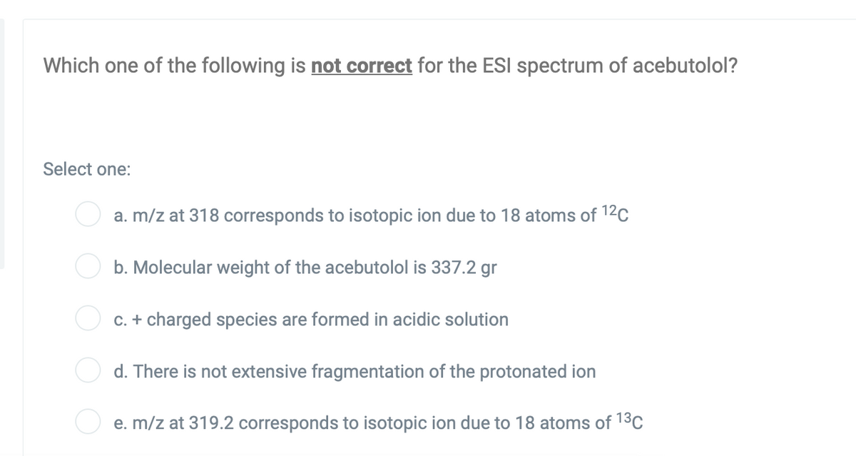 Which one of the following is not correct for the ESI spectrum of acebutolol?
Select one:
a. m/z at 318 corresponds to isotopic ion due to 18 atoms of 12c
b. Molecular weight of the acebutolol is 337.2 gr
C. + charged species are formed in acidic solution
d. There is not extensive fragmentation of the protonated ion
e. m/z at 319.2 corresponds to isotopic ion due to 18 atoms of 13C
