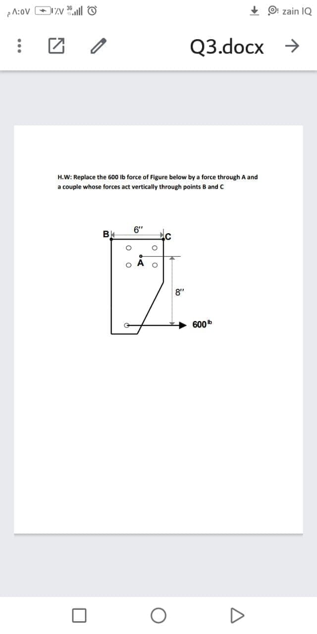 + O! zain IQ
Q3.docx →
H.W: Replace the 600 Ib force of Figure below by a force through A and
a couple whose forces act vertically through points B and C
6"
8"
600b
o o
