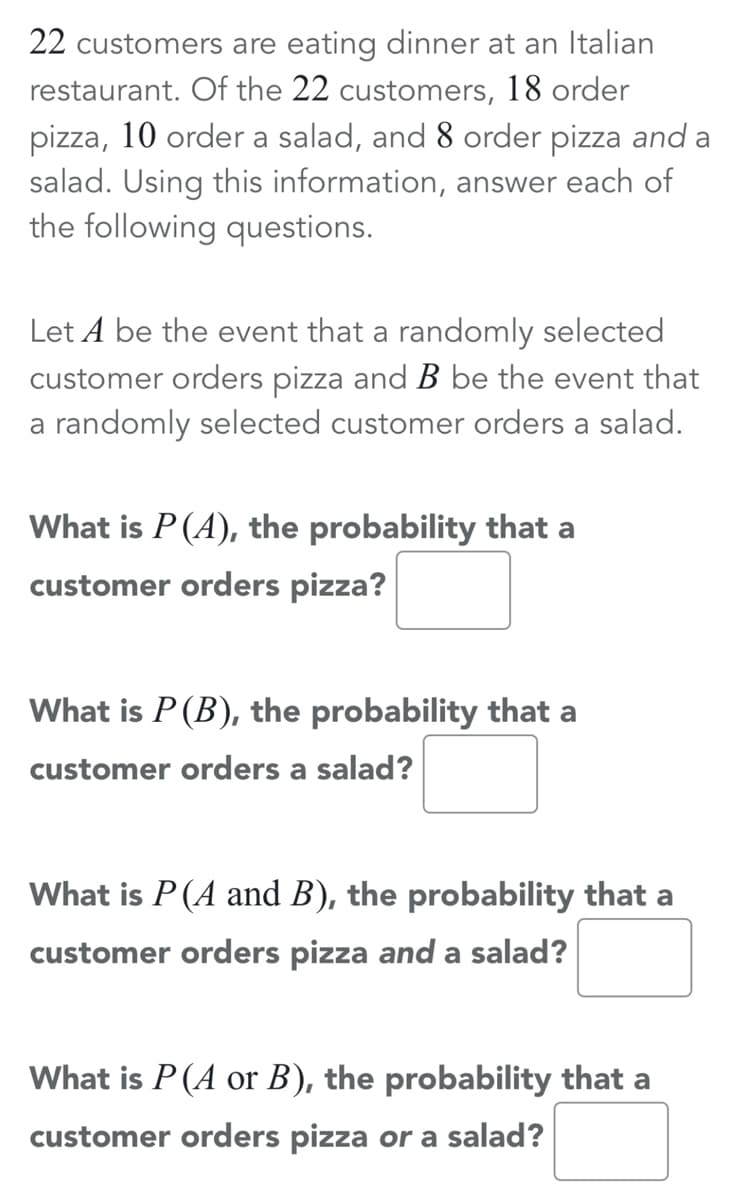 22 customers are eating dinner at an Italian
restaurant. Of the 22 customers, 18 order
pizza, 10 order a salad, and 8 order pizza and a
salad. Using this information, answer each of
the following questions.
Let A be the event that a randomly selected
customer orders pizza and B be the event that
a randomly selected customer orders a salad.
What is P(A), the probability that a
customer orders pizza?
What is P(B), the probability that a
customer orders a salad?
What is P (A and B), the probability that a
customer orders pizza and a salad?
What is P(A or B), the probability that a
customer orders pizza or a salad?
