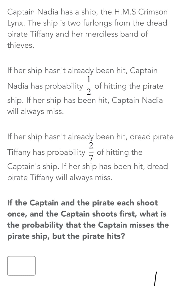 Captain Nadia has a ship, the H.M.S Crimson
Lynx. The ship is two furlongs from the dread
pirate Tiffany and her merciless band of
thieves.
If her ship hasn't already been hit, Captain
1
Nadia has probability , of hitting the pirate
ship. If her ship has been hit, Captain Nadia
will always miss.
If her ship hasn't already been hit, dread pirate
2
Tiffany has probability
of hitting the
7
Captain's ship. If her ship has been hit, dread
pirate Tiffany will always miss.
If the Captain and the pirate each shoot
once, and the Captain shoots first, what is
the probability that the Captain misses the
pirate ship, but the pirate hits?
