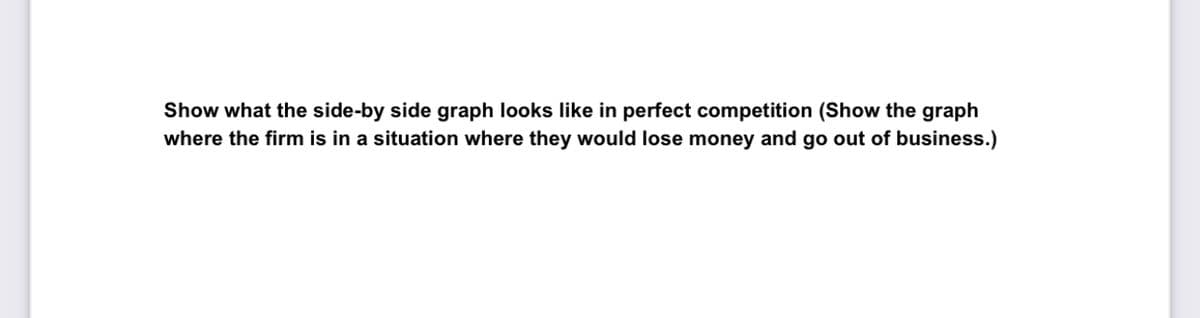 Show what the side-by side graph looks like in perfect competition (Show the graph
where the firm is in a situation where they would lose money and go out of business.)
