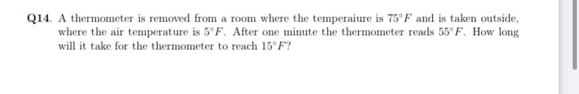 Q14. A thermometer is removed from a room where the temperaiure is 75°F and is taken outside,
where the air temperature is 5°F. After one minute the thermometer reads 55° F. How long
will it take for the thermometer to reach 15°F?

