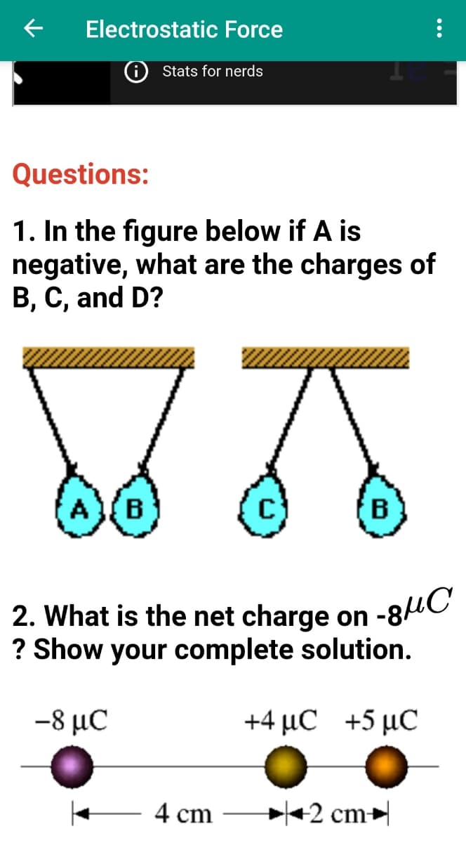 2. What is the net charge on -8HC
Electrostatic Force
Stats for nerds
Questions:
1. In the figure below if A is
negative, what are the charges of
B, C, and D?
AB
B
2. What is the net charge on
? Show your complete solution.
-8 μC
+4 μC +5 μC
4 cm
+2 cm

