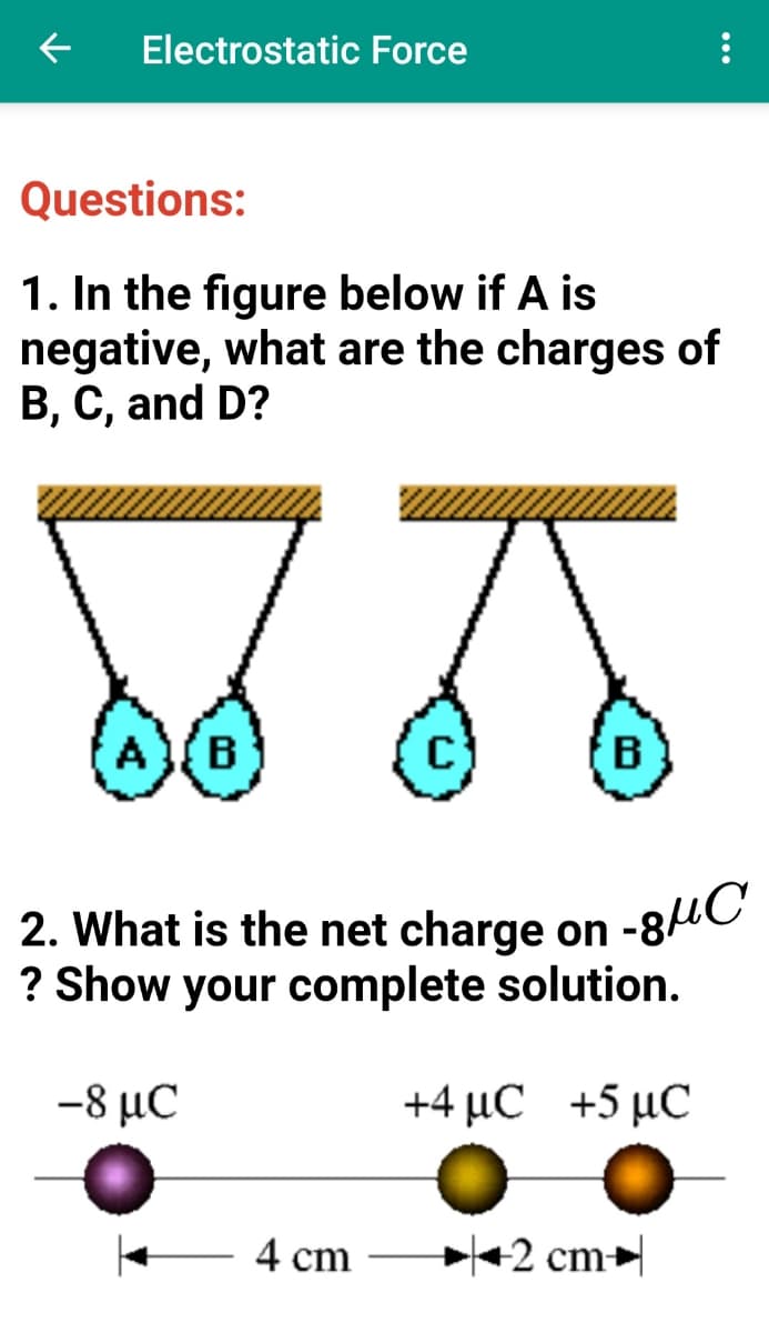 Electrostatic Force
Questions:
1. In the figure below if A is
negative, what are the charges of
B, C, and D?
A
B
2. What is the net charge on
? Show your complete solution.
-8 με
+4 μC +5 μC
4 cm
+2 cm
